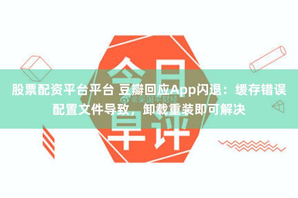 股票配资平台平台 豆瓣回应App闪退：缓存错误配置文件导致，卸载重装即可解决