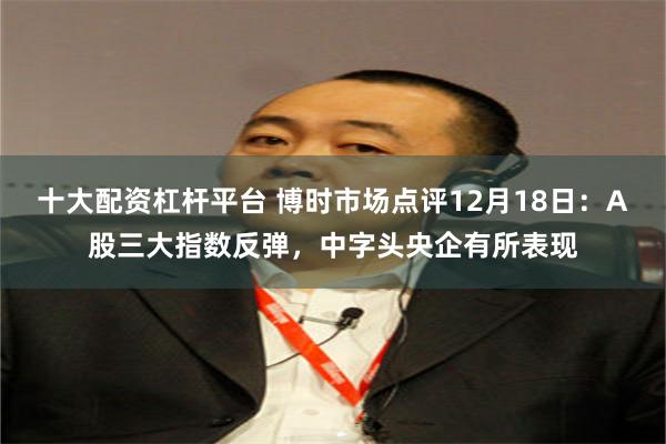 十大配资杠杆平台 博时市场点评12月18日：A股三大指数反弹，中字头央企有所表现