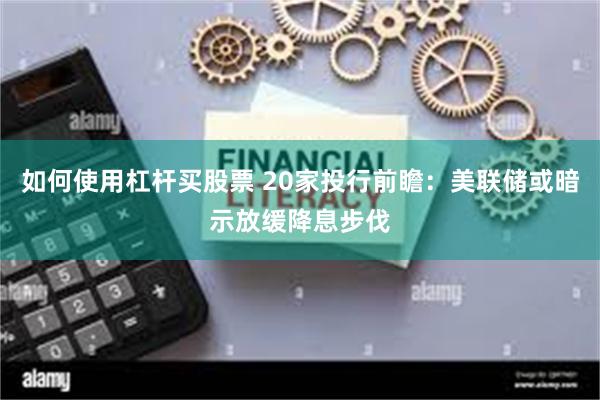 如何使用杠杆买股票 20家投行前瞻：美联储或暗示放缓降息步伐