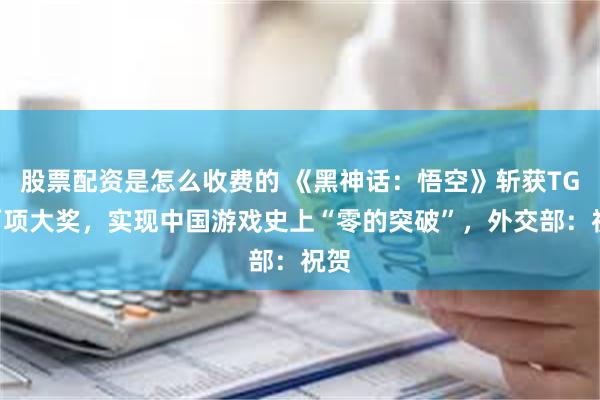 股票配资是怎么收费的 《黑神话：悟空》斩获TGA两项大奖，实现中国游戏史上“零的突破”，外交部：祝贺