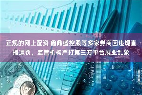 正规的网上配资 鑫鼎盛控股等多家券商因违规直播遭罚，监管机构严打第三方平台展业乱象