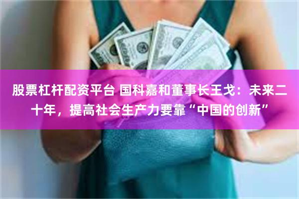 股票杠杆配资平台 国科嘉和董事长王戈：未来二十年，提高社会生产力要靠“中国的创新”
