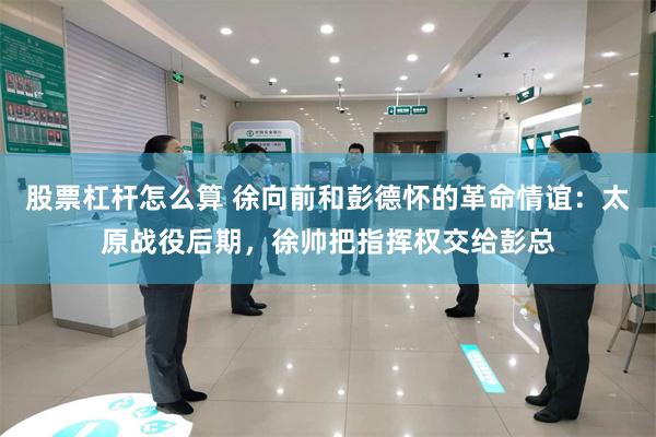 股票杠杆怎么算 徐向前和彭德怀的革命情谊：太原战役后期，徐帅把指挥权交给彭总