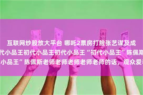 互联网炒股放大平台 哪吒2票房打脸张艺谋及成龙，套用初代小品王初代小品王初代小品王初代小品王“初代小品王”陈佩斯老师老师老师老师老师的话，观众爱看相当重要