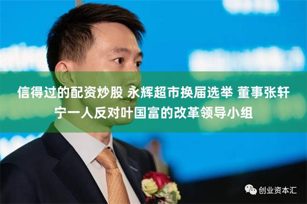信得过的配资炒股 永辉超市换届选举 董事张轩宁一人反对叶国富的改革领导小组