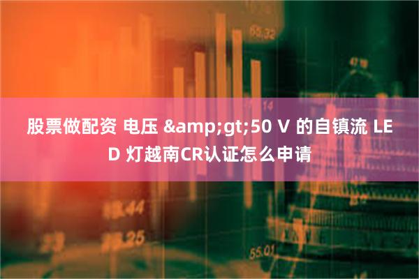股票做配资 电压 &gt;50 V 的自镇流 LED 灯越南CR认证怎么申请