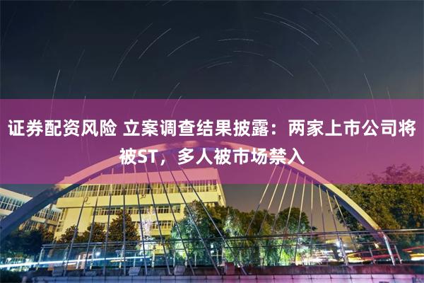 证券配资风险 立案调查结果披露：两家上市公司将被ST，多人被市场禁入
