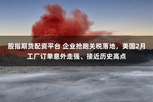 股指期货配资平台 企业抢跑关税落地，美国2月工厂订单意外走强、接近历史高点
