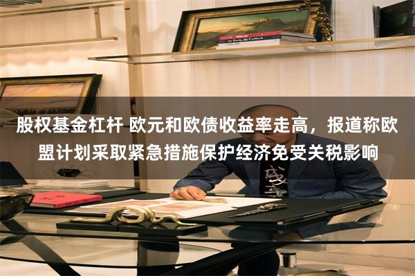 股权基金杠杆 欧元和欧债收益率走高，报道称欧盟计划采取紧急措施保护经济免受关税影响