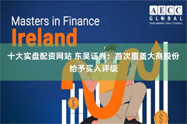 十大实盘配资网站 东吴证券：首次覆盖大商股份给予买入评级