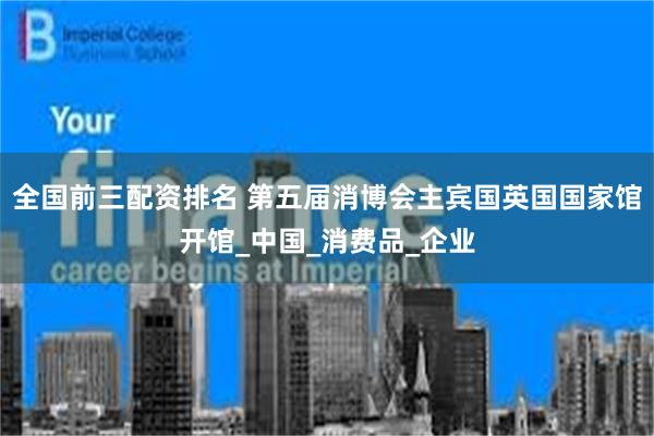 全国前三配资排名 第五届消博会主宾国英国国家馆开馆_中国_消费品_企业