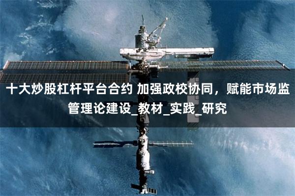 十大炒股杠杆平台合约 加强政校协同，赋能市场监管理论建设_教材_实践_研究
