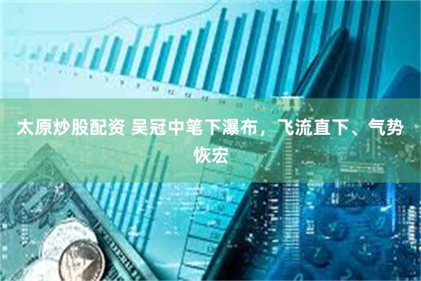 太原炒股配资 吴冠中笔下瀑布，飞流直下、气势恢宏