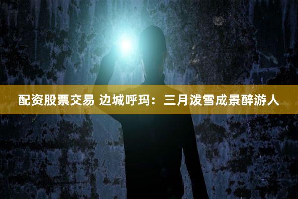 配资股票交易 边城呼玛：三月泼雪成景醉游人