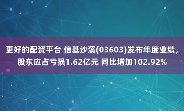 更好的配资平台 信基沙溪(03603)发布年度业绩，股东应占亏损1.62亿元 同比增加102.92%