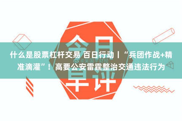 什么是股票杠杆交易 百日行动丨“兵团作战+精准滴灌”！高要公安雷霆整治交通违法行为