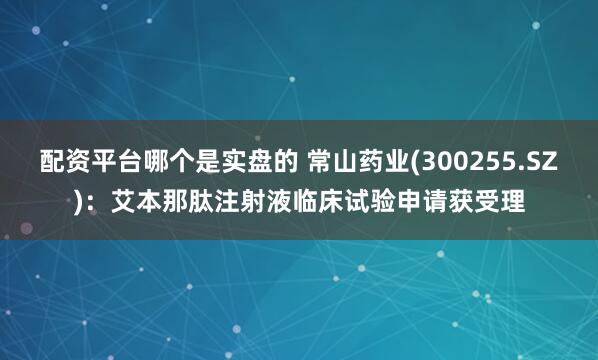 配资平台哪个是实盘的 常山药业(300255.SZ)：艾本那肽注射液临床试验申请获受理
