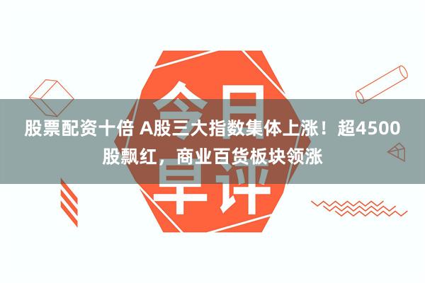 股票配资十倍 A股三大指数集体上涨！超4500股飘红，商业百货板块领涨