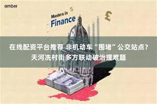 在线配资平台推荐 非机动车“围堵”公交站点？天河冼村街多方联动破治理难题
