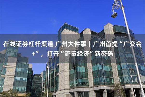 在线证劵杠杆渠道 广州大件事｜广州首提“广交会+”，打开“流量经济”新密码