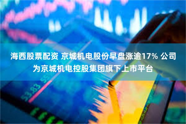 海西股票配资 京城机电股份早盘涨逾17% 公司为京城机电控股集团旗下上市平台