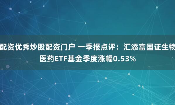 配资优秀炒股配资门户 一季报点评：汇添富国证生物医药ETF基金季度涨幅0.53%