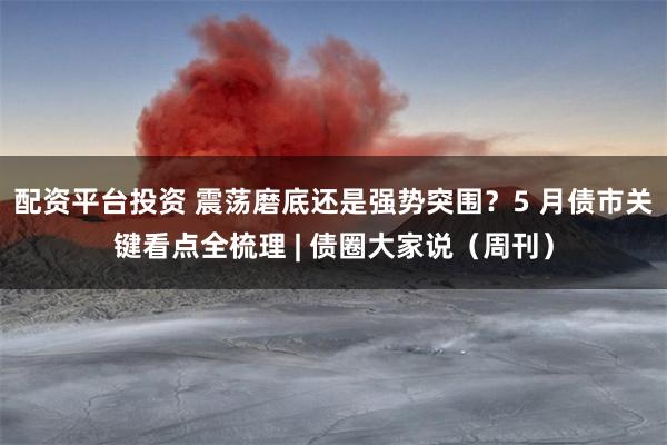 配资平台投资 震荡磨底还是强势突围？5 月债市关键看点全梳理 | 债圈大家说（周刊）