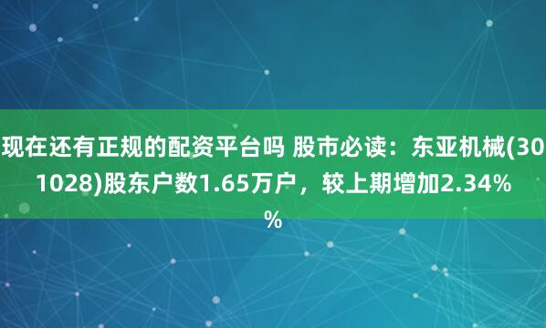 现在还有正规的配资平台吗 股市必读：东亚机械(301028)股东户数1.65万户，较上期增加2.34%