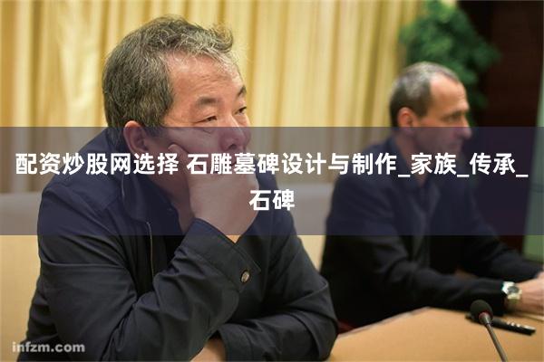 配资炒股网选择 石雕墓碑设计与制作_家族_传承_石碑