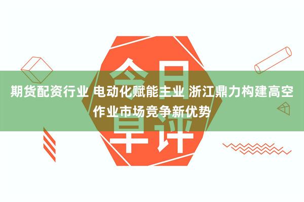 期货配资行业 电动化赋能主业 浙江鼎力构建高空作业市场竞争新优势