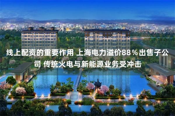 线上配资的重要作用 上海电力溢价88％出售子公司 传统火电与新能源业务受冲击