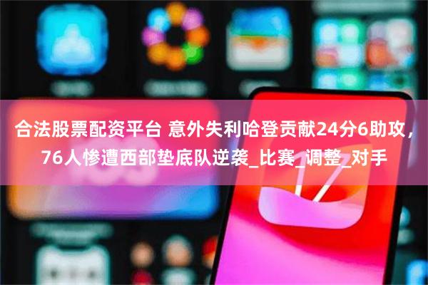 合法股票配资平台 意外失利哈登贡献24分6助攻，76人惨遭西部垫底队逆袭_比赛_调整_对手