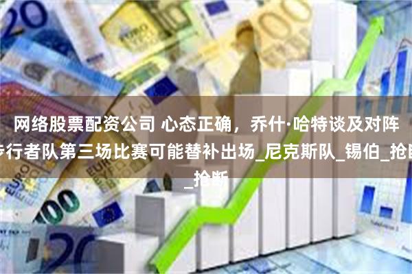 网络股票配资公司 心态正确，乔什·哈特谈及对阵步行者队第三场比赛可能替补出场_尼克斯队_锡伯_抢断