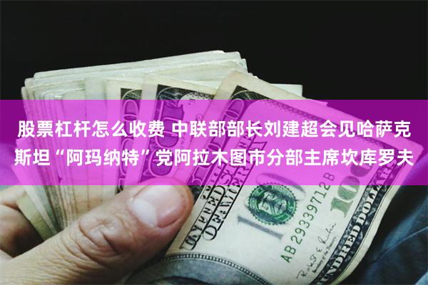 股票杠杆怎么收费 中联部部长刘建超会见哈萨克斯坦“阿玛纳特”党阿拉木图市分部主席坎库罗夫