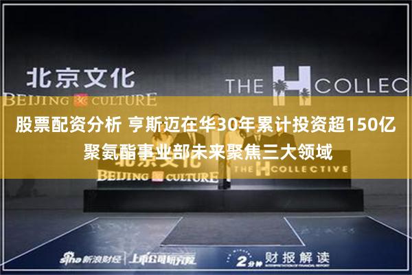 股票配资分析 亨斯迈在华30年累计投资超150亿 聚氨酯事业部未来聚焦三大领域