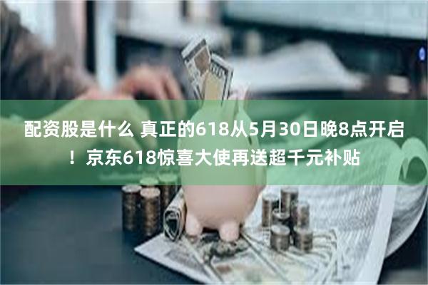 配资股是什么 真正的618从5月30日晚8点开启！京东618惊喜大使再送超千元补贴