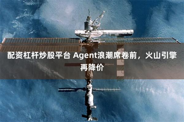 配资杠杆炒股平台 Agent浪潮席卷前，火山引擎再降价
