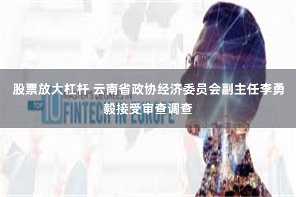 股票放大杠杆 云南省政协经济委员会副主任李勇毅接受审查调查
