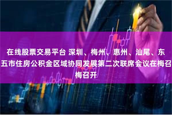 在线股票交易平台 深圳、梅州、惠州、汕尾、东莞五市住房公积金区域协同发展第二次联席会议在梅召开
