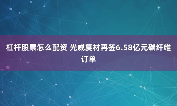 杠杆股票怎么配资 光威复材再签6.58亿元碳纤维订单