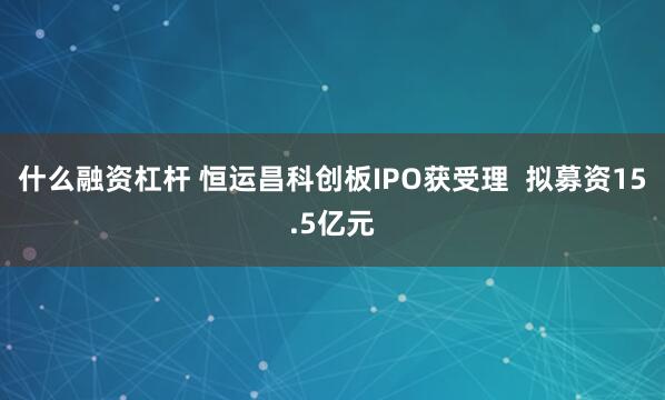 什么融资杠杆 恒运昌科创板IPO获受理  拟募资15.5亿元
