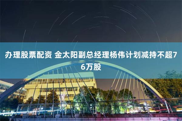 办理股票配资 金太阳副总经理杨伟计划减持不超76万股