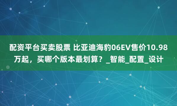 配资平台买卖股票 比亚迪海豹06EV售价10.98万起，买哪个版本最划算？_智能_配置_设计