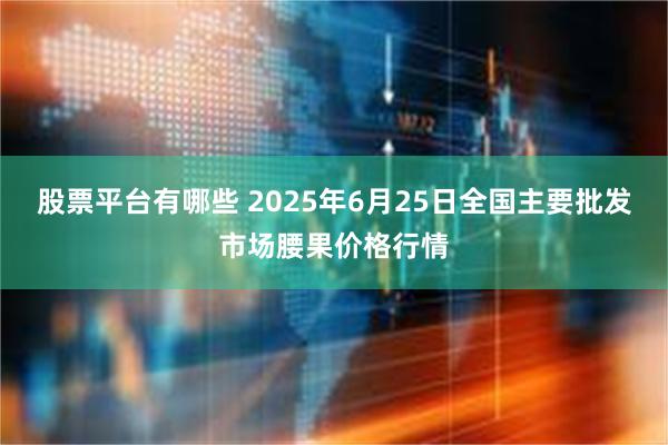 股票平台有哪些 2025年6月25日全国主要批发市场腰果价格行情
