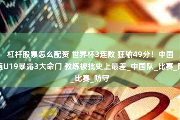 杠杆股票怎么配资 世界杯3连败 狂输49分！中国男篮U19暴露3大命门 教练被批史上最差_中国队_比赛_防守