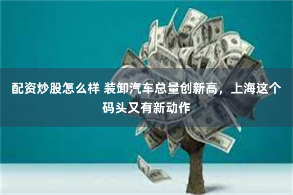 配资炒股怎么样 装卸汽车总量创新高，上海这个码头又有新动作