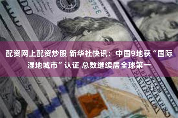 配资网上配资炒股 新华社快讯：中国9地获“国际湿地城市”认证 总数继续居全球第一