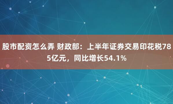 股市配资怎么弄 财政部：上半年证券交易印花税785亿元，同比增长54.1%