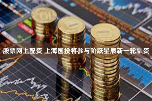 股票网上配资 上海国投将参与阶跃星辰新一轮融资