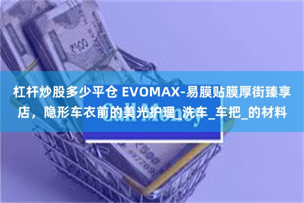 杠杆炒股多少平仓 EVOMAX-易膜贴膜厚街臻享店，隐形车衣前的美光护理_洗车_车把_的材料